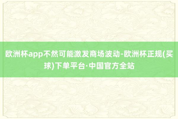 欧洲杯app不然可能激发商场波动-欧洲杯正规(买球)下单平台·中国官方全站