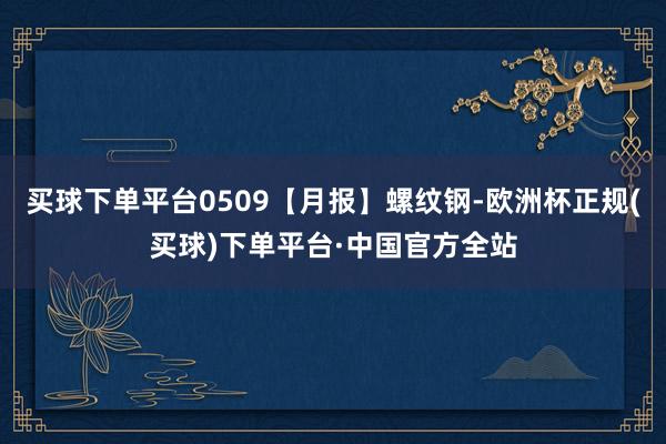 买球下单平台0509【月报】螺纹钢-欧洲杯正规(买球)下单平台·中国官方全站