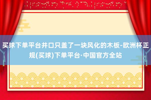 买球下单平台井口只盖了一块风化的木板-欧洲杯正规(买球)下单平台·中国官方全站