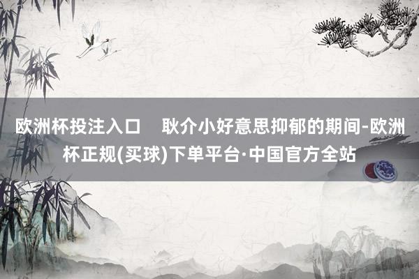 欧洲杯投注入口    耿介小好意思抑郁的期间-欧洲杯正规(买球)下单平台·中国官方全站