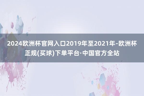 2024欧洲杯官网入口2019年至2021年-欧洲杯正规(买球)下单平台·中国官方全站