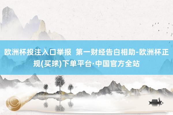 欧洲杯投注入口举报  第一财经告白相助-欧洲杯正规(买球)下单平台·中国官方全站