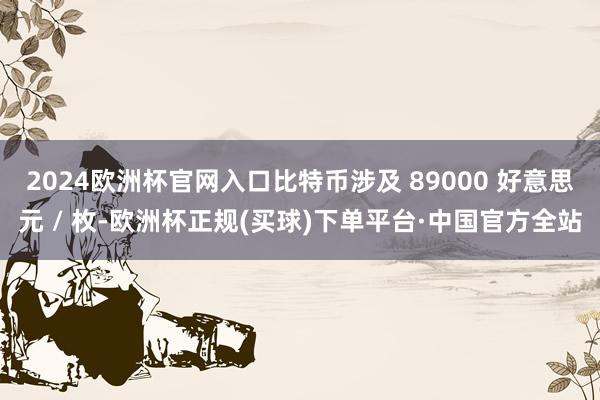 2024欧洲杯官网入口比特币涉及 89000 好意思元 / 枚-欧洲杯正规(买球)下单平台·中国官方全站