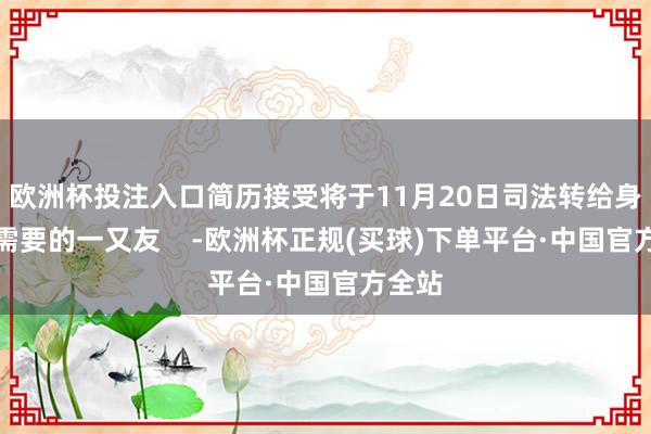 欧洲杯投注入口简历接受将于11月20日司法转给身边有需要的一又友    -欧洲杯正规(买球)下单平台·中国官方全站
