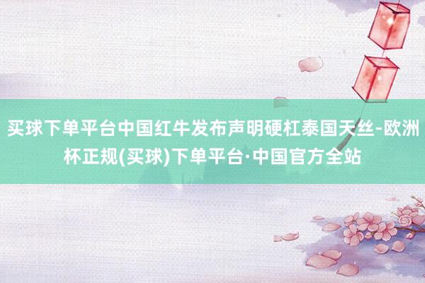 买球下单平台中国红牛发布声明硬杠泰国天丝-欧洲杯正规(买球)下单平台·中国官方全站