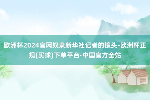 欧洲杯2024官网奴隶新华社记者的镜头-欧洲杯正规(买球)下单平台·中国官方全站