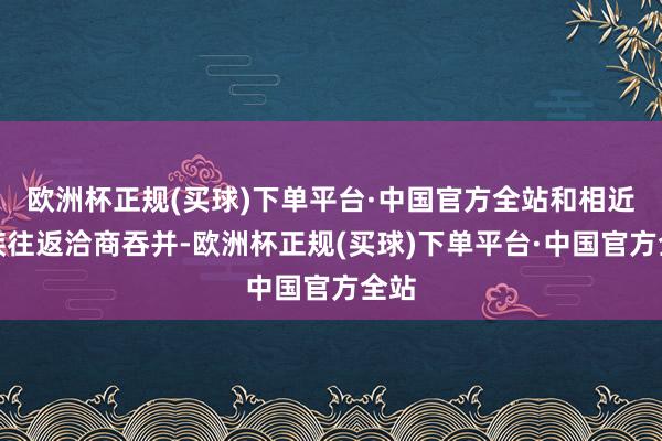 欧洲杯正规(买球)下单平台·中国官方全站和相近民族往返洽商吞并-欧洲杯正规(买球)下单平台·中国官方全站