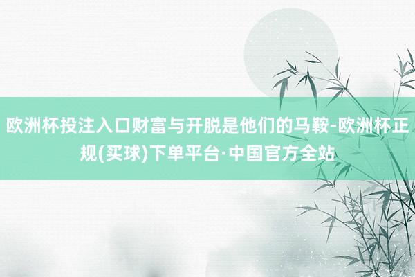 欧洲杯投注入口财富与开脱是他们的马鞍-欧洲杯正规(买球)下单平台·中国官方全站