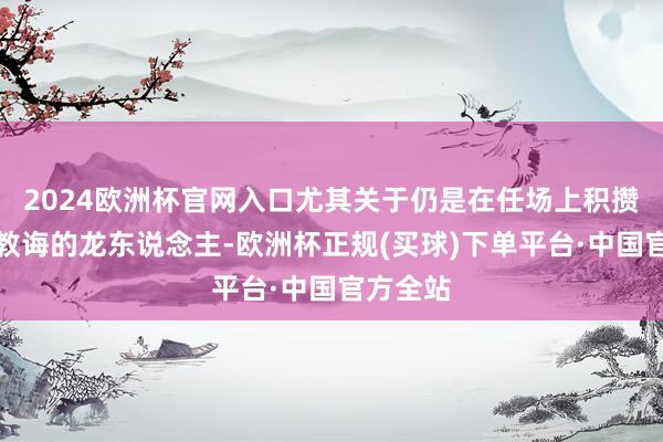 2024欧洲杯官网入口尤其关于仍是在任场上积攒了丰富教诲的龙东说念主-欧洲杯正规(买球)下单平台·中国官方全站