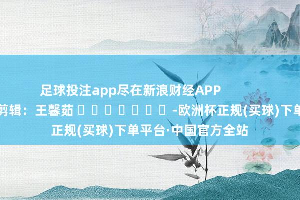 足球投注app尽在新浪财经APP            						包袱剪辑：王馨茹 							-欧洲杯正规(买球)下单平台·中国官方全站