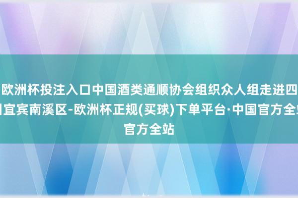 欧洲杯投注入口中国酒类通顺协会组织众人组走进四川宜宾南溪区-欧洲杯正规(买球)下单平台·中国官方全站