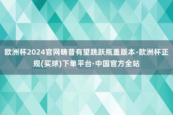 欧洲杯2024官网畴昔有望跳跃瓶盖版本-欧洲杯正规(买球)下单平台·中国官方全站