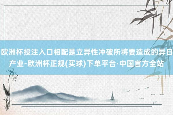 欧洲杯投注入口相配是立异性冲破所将要造成的异日产业-欧洲杯正规(买球)下单平台·中国官方全站