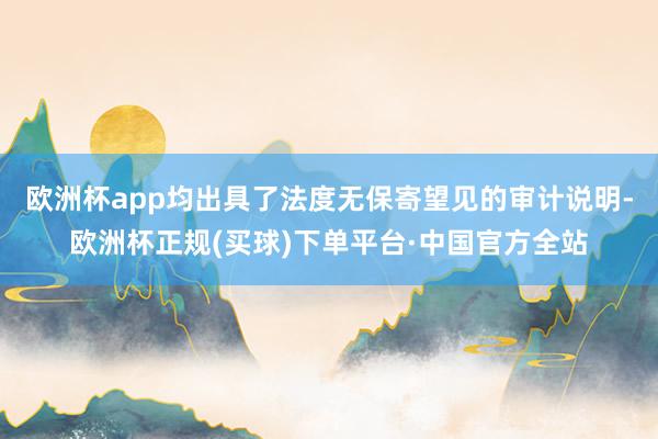 欧洲杯app均出具了法度无保寄望见的审计说明-欧洲杯正规(买球)下单平台·中国官方全站