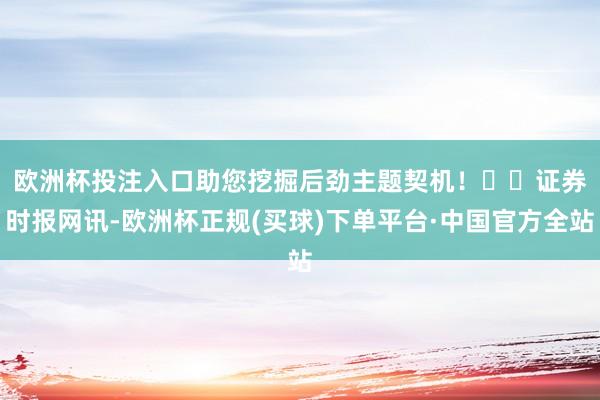 欧洲杯投注入口助您挖掘后劲主题契机！		　　证券时报网讯-欧洲杯正规(买球)下单平台·中国官方全站