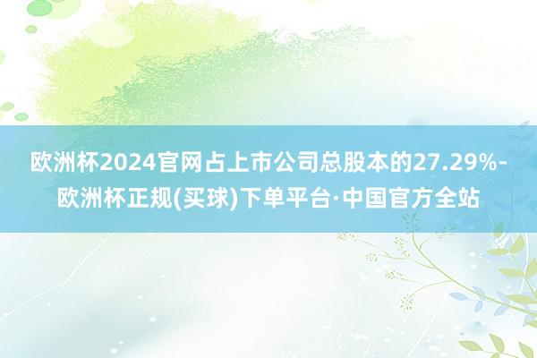 欧洲杯2024官网占上市公司总股本的27.29%-欧洲杯正规(买球)下单平台·中国官方全站