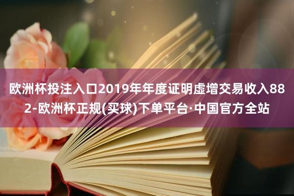 欧洲杯投注入口2019年年度证明虚增交易收入882-欧洲杯正规(买球)下单平台·中国官方全站