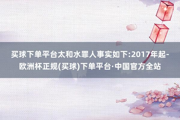买球下单平台太和水罪人事实如下:　　2017年起-欧洲杯正规(买球)下单平台·中国官方全站