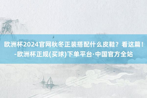欧洲杯2024官网秋冬正装搭配什么皮鞋？看这篇！-欧洲杯正规(买球)下单平台·中国官方全站