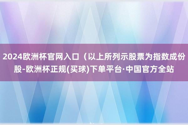 2024欧洲杯官网入口（以上所列示股票为指数成份股-欧洲杯正规(买球)下单平台·中国官方全站