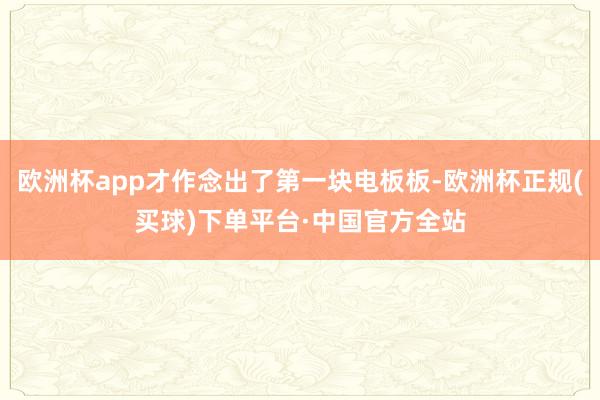 欧洲杯app才作念出了第一块电板板-欧洲杯正规(买球)下单平台·中国官方全站