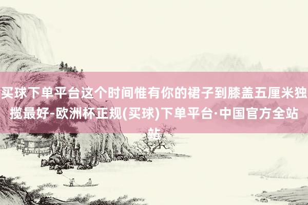 买球下单平台这个时间惟有你的裙子到膝盖五厘米独揽最好-欧洲杯正规(买球)下单平台·中国官方全站