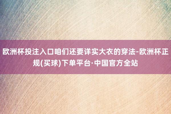欧洲杯投注入口咱们还要详实大衣的穿法-欧洲杯正规(买球)下单平台·中国官方全站
