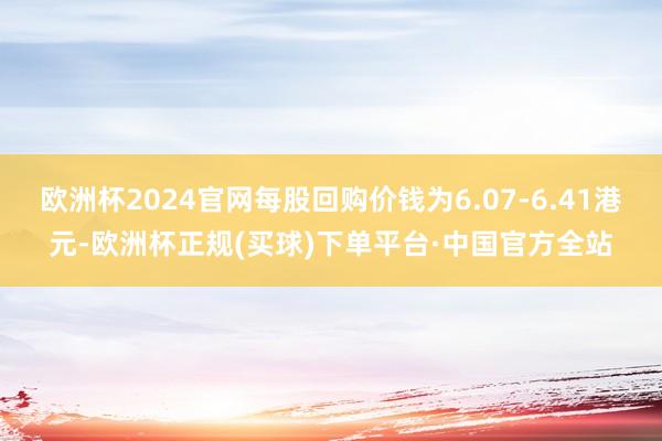 欧洲杯2024官网每股回购价钱为6.07-6.41港元-欧洲杯正规(买球)下单平台·中国官方全站