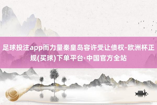 足球投注app而力量秦皇岛容许受让债权-欧洲杯正规(买球)下单平台·中国官方全站