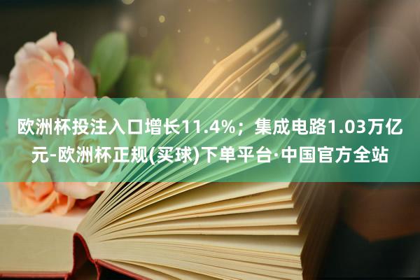 欧洲杯投注入口增长11.4%；集成电路1.03万亿元-欧洲杯正规(买球)下单平台·中国官方全站