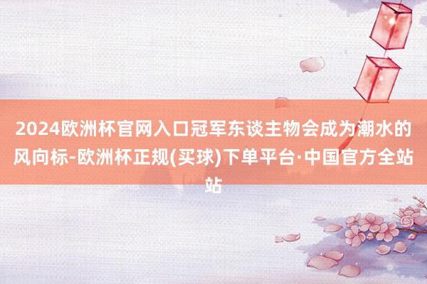 2024欧洲杯官网入口冠军东谈主物会成为潮水的风向标-欧洲杯正规(买球)下单平台·中国官方全站