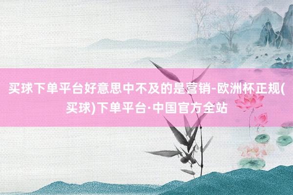 买球下单平台好意思中不及的是营销-欧洲杯正规(买球)下单平台·中国官方全站