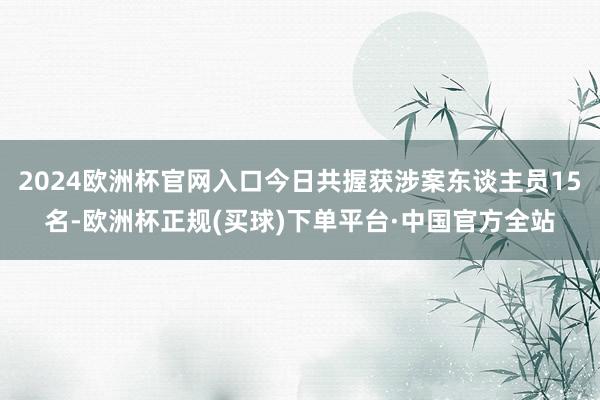 2024欧洲杯官网入口今日共握获涉案东谈主员15名-欧洲杯正规(买球)下单平台·中国官方全站