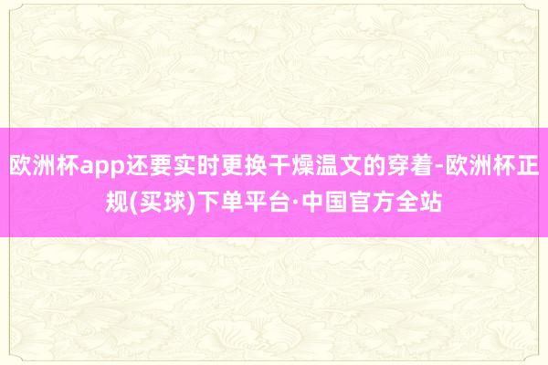 欧洲杯app还要实时更换干燥温文的穿着-欧洲杯正规(买球)下单平台·中国官方全站