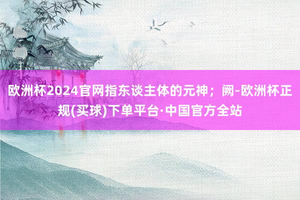 欧洲杯2024官网指东谈主体的元神；阙-欧洲杯正规(买球)下单平台·中国官方全站