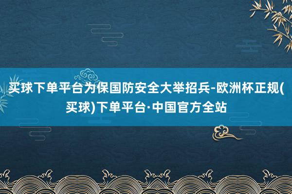 买球下单平台为保国防安全大举招兵-欧洲杯正规(买球)下单平台·中国官方全站