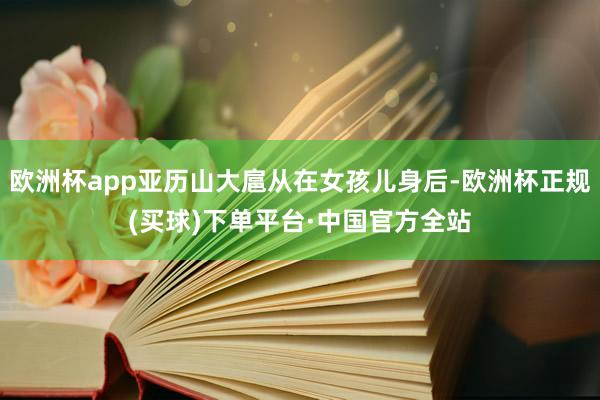 欧洲杯app亚历山大扈从在女孩儿身后-欧洲杯正规(买球)下单平台·中国官方全站