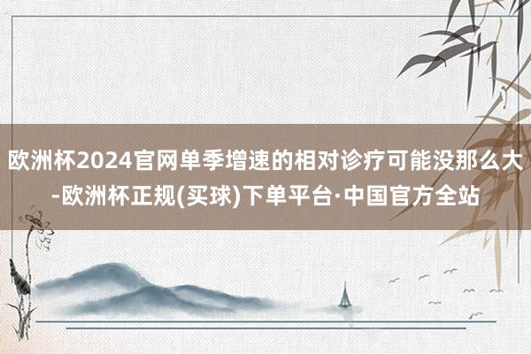 欧洲杯2024官网单季增速的相对诊疗可能没那么大-欧洲杯正规(买球)下单平台·中国官方全站