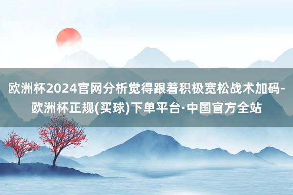 欧洲杯2024官网分析觉得跟着积极宽松战术加码-欧洲杯正规(买球)下单平台·中国官方全站