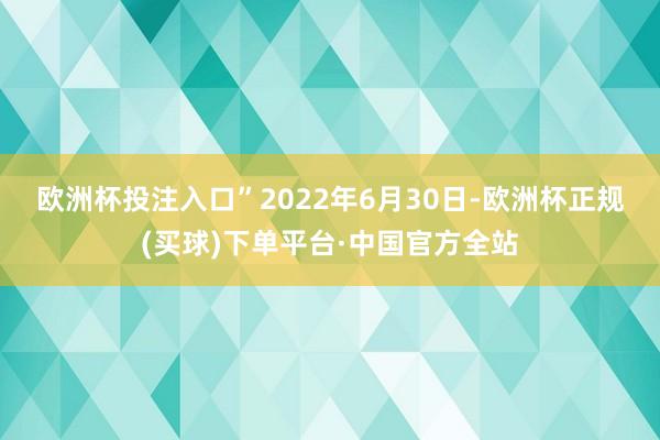 欧洲杯投注入口”　　2022年6月30日-欧洲杯正规(买球)下单平台·中国官方全站