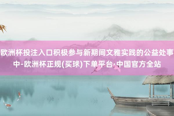 欧洲杯投注入口积极参与新期间文雅实践的公益处事中-欧洲杯正规(买球)下单平台·中国官方全站