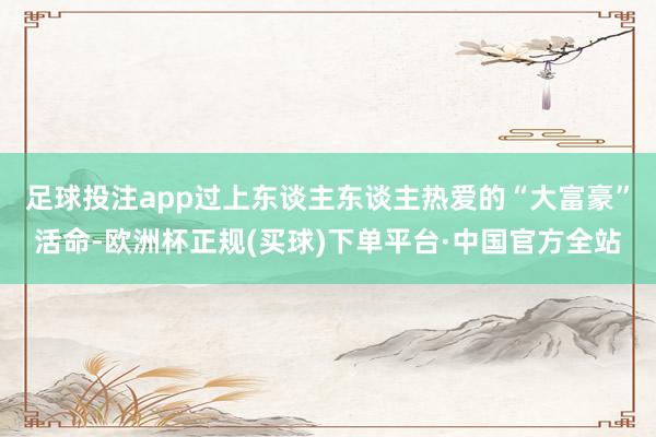 足球投注app过上东谈主东谈主热爱的“大富豪”活命-欧洲杯正规(买球)下单平台·中国官方全站