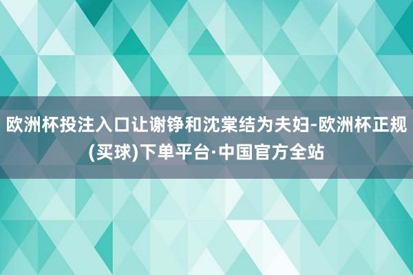 欧洲杯投注入口让谢铮和沈棠结为夫妇-欧洲杯正规(买球)下单平台·中国官方全站