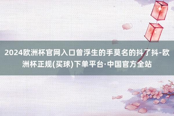 2024欧洲杯官网入口曾浮生的手莫名的抖了抖-欧洲杯正规(买球)下单平台·中国官方全站