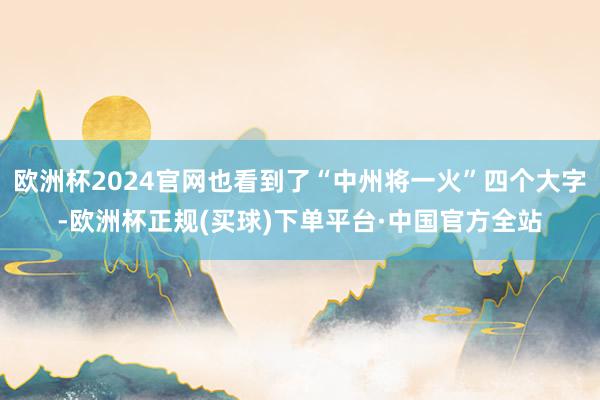 欧洲杯2024官网也看到了“中州将一火”四个大字-欧洲杯正规(买球)下单平台·中国官方全站
