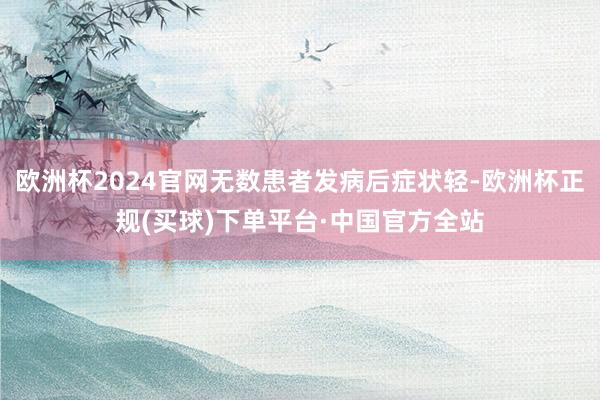 欧洲杯2024官网无数患者发病后症状轻-欧洲杯正规(买球)下单平台·中国官方全站