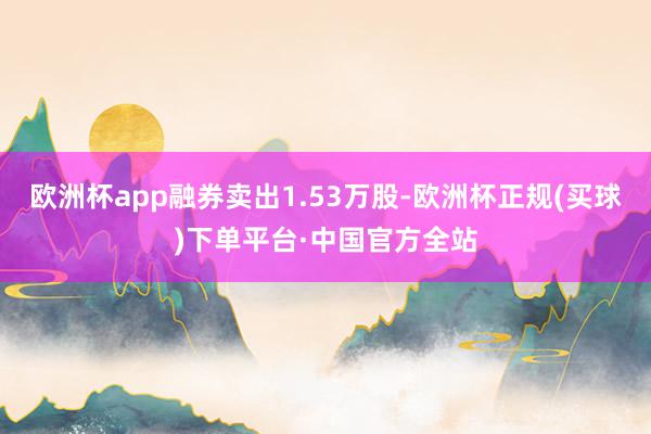 欧洲杯app融券卖出1.53万股-欧洲杯正规(买球)下单平台·中国官方全站