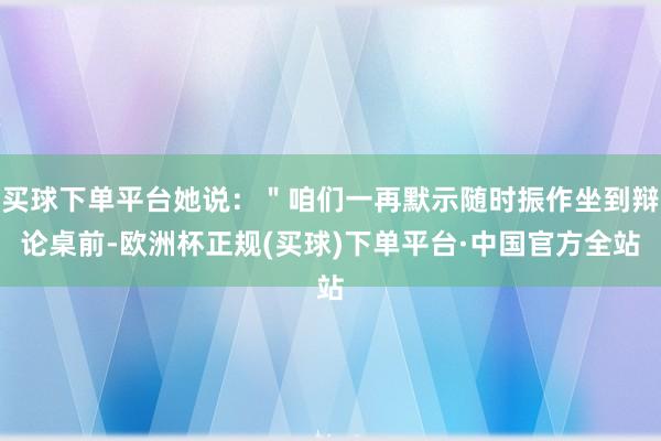 买球下单平台她说：＂咱们一再默示随时振作坐到辩论桌前-欧洲杯正规(买球)下单平台·中国官方全站