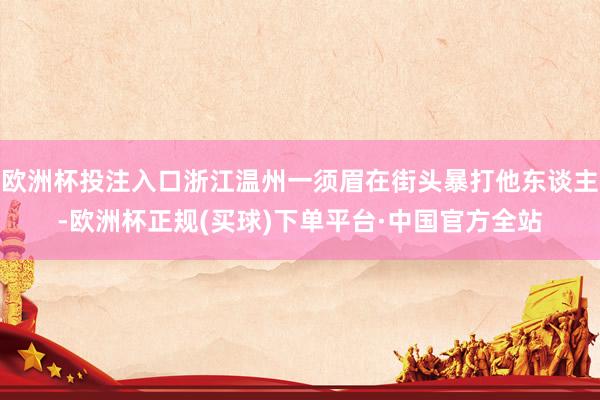 欧洲杯投注入口浙江温州一须眉在街头暴打他东谈主-欧洲杯正规(买球)下单平台·中国官方全站