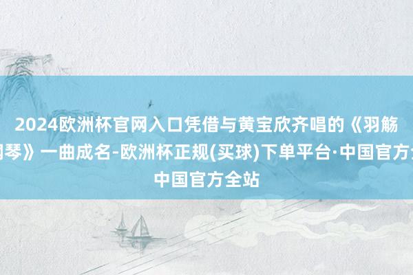 2024欧洲杯官网入口凭借与黄宝欣齐唱的《羽觞敲钢琴》一曲成名-欧洲杯正规(买球)下单平台·中国官方全站